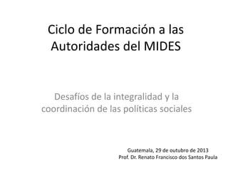 Ciclo de Formación a las
Autoridades del MIDES
Desafíos de la integralidad y la
coordinación de las políticas sociales
Guatemala, 29 de outubro de 2013
Prof. Dr. Renato Francisco dos Santos Paula
 