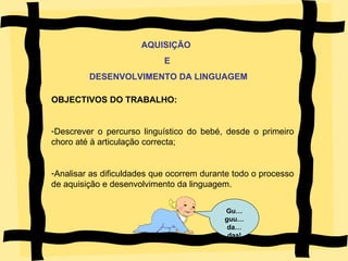 OBJECTIVOS DO TRABALHO: Descrever o percurso linguístico do bebé, desde o primeiro choro até à articulação correcta; Analisar as dificuldades que ocorrem durante todo o processo de aquisição e desenvolvimento da linguagem. Gu…guu… da…daa! AQUISIÇÃO  E DESENVOLVIMENTO DA LINGUAGEM 