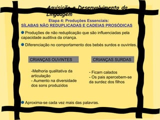 Aquisição e Desenvolvimento da Linguagem Etapa 4: Produções Essenciais:  SÍLABAS NÃO REDUPLICADAS E CADEIAS PROSÓDICAS Produções de não reduplicação que são influenciadas pela capacidade auditiva da criança. Diferenciação no comportamento dos bebés surdos e ouvintes. Aproxima-se cada vez mais das palavras. CRIANÇAS OUVINTES CRIANÇAS SURDAS -Melhoria qualitativa da articulação - Aumento na diversidade dos sons produzidos  Ficam calados - Os pais apercebem-se da surdez dos filhos 