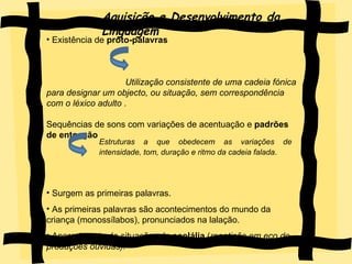 Aquisição e Desenvolvimento da Linguagem Existência de  proto-palavras  Utilização consistente de uma cadeia fónica para designar um objecto, ou situação, sem correspondência com o léxico adulto .  Sequências de sons com variações de acentuação e  padrões de entoação  Surgem as primeiras palavras. As primeiras palavras são acontecimentos do mundo da criança (monossílabos), pronunciados na lalação. Aparecimento de situações de  ecolália  ( repetição em eco de produções ouvidas).   Estruturas a que obedecem as variações de intensidade, tom, duração e ritmo da cadeia falada .   