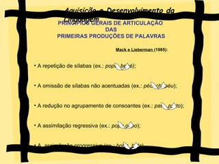 Aquisição e Desenvolvimento da Linguagem PRINCIPIOS GERAIS DE ARTICULAÇÃO DAS PRIMEIRAS PRODUÇÕES DE PALAVRAS   Mack e Lieberman  (1985):   A repetição de sílabas (ex.:  popó, bebé); A omissão de sílabas não acentuadas (ex.:  péu ,chapéu ); A redução no agrupamento de consoantes (ex.:  pato ,prato ); A assimilação regressiva (ex.:  popo,copo ); A  assimilação progressiva (ex.:  boba, bola ).  