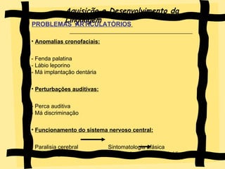Aquisição e Desenvolvimento da Linguagem PROBLEMAS  ARTICULATÓRIOS   Anomalias cronofaciais: - Fenda palatina - Lábio leporino - Má implantação dentária Perturbações auditivas: - Perca auditiva - Má discriminação Funcionamento do sistema nervoso central: - Paralisia cerebral  Sintomatologia afásica - Organização sequencial da cadeia fónica  Apraxia/dispraxia  