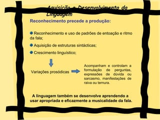 Aquisição e Desenvolvimento da Linguagem Reconhecimento precede a produção:   Reconhecimento e uso de padrões de entoação e ritmo da fala; Aquisição de estruturas sintácticas; Crescimento linguístico; Variações prosódicas  A linguagem também se desenvolve aprendendo a usar apropriada e eficazmente a musicalidade da fala. Acompanham e controlam a formulação de perguntas, expressões de dúvida ou sarcasmo, manifestações de raiva ou ternura. 