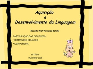 Aquisição e Desenvolvimento da Linguagem Aquisição  e Desenvolvimento da Linguagem Docente: Profª Fernanda Botelho PARTICIPAÇÃO DAS DISCENTES: GERTRUDES EDUARDO ILDA PEREIRA SETÚBAL OUTUBRO 2008 