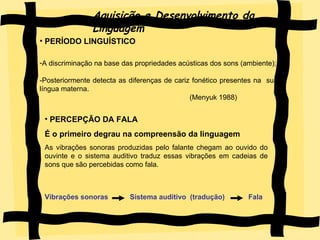 Aquisição e Desenvolvimento da Linguagem PERÍODO LINGUÍSTICO  A discriminação na base das propriedades acústicas dos sons (ambiente); -Posteriormente detecta as diferenças de cariz fonético presentes na  sua língua materna. (Menyuk 1988) PERCEPÇÃO DA FALA  É o primeiro degrau na compreensão da linguagem As vibrações sonoras produzidas pelo falante chegam ao ouvido do ouvinte e o sistema auditivo traduz essas vibrações em cadeias de sons que são percebidas como fala. Vibrações sonoras  Sistema auditivo  (tradução)  Fala  