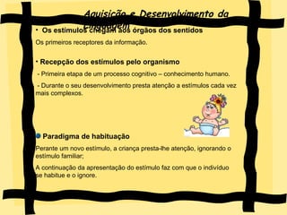 Aquisição e Desenvolvimento da Linguagem Os estímulos chegam aos órgãos dos sentidos Os primeiros receptores da informação. Recepção dos estímulos pelo organismo - Primeira etapa de um processo cognitivo – conhecimento humano. - Durante o seu desenvolvimento presta atenção a estímulos cada vez mais complexos. Paradigma de habituação Perante um novo estímulo, a criança presta-lhe atenção, ignorando o estímulo familiar; A continuação da apresentação do estímulo faz com que o indivíduo se habitue e o ignore. 