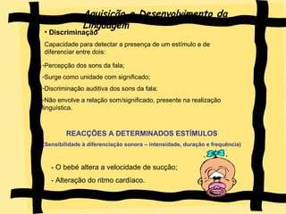 Aquisição e Desenvolvimento da Linguagem Discriminação  Capacidade para detectar a presença de um estímulo e de  diferenciar entre dois: Percepção dos sons da fala; Surge como unidade com significado; Discriminação auditiva dos sons da fala; Não envolve a relação som/significado, presente na realização linguística. REACÇÕES A DETERMINADOS ESTÍMULOS (Sensibilidade à diferenciação sonora – intensidade, duração e frequência) - O bebé altera a velocidade de sucção; - Alteração do ritmo cardíaco.  