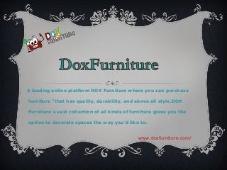 www.doxfurniture.com/
A leading online platform DOX Furniture where you can purchase
furniture "that has quality, durability, and above all style.DOX
Furniture's vast collection of all kinds of furniture gives you the
option to decorate spaces the way you'd like to.
 
