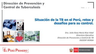 Fecha: / /
Situación de la TB en el Perú, retos y
desafíos para su control.
Dra. Julia Rosa María Ríos Vidal
Directora Ejecutiva
Dirección de Prevención y Control de TB
DGIESP-MINSA
 