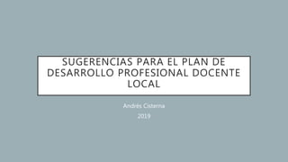 SUGERENCIAS PARA EL PLAN DE
DESARROLLO PROFESIONAL DOCENTE
LOCAL
Andrés Cisterna
2019
 
