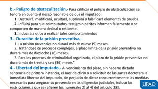 b.- Peligro de obstaculización.- Para calificar el peligro de obstaculización se
tendrá en cuenta el riesgo razonable de que el imputado:
1. Destruirá, modificará, ocultará, suprimirá o falsificará elementos de prueba.
2. Influirá para que coimputados, testigos o peritos informen falsamente o se
comporten de manera desleal o reticente.
3. Inducirá a otros a realizar tales comportamientos
3.- Duración de la prisión preventiva.-
1. La prisión preventiva no durará más de nueve (9) meses.
2. Tratándose de procesos complejos, el plazo límite de la prisión preventiva no
durará más de dieciocho (18) meses.
3. Para los procesos de criminalidad organizada, el plazo de la prisión preventiva no
durará más de treinta y seis (36) meses”.
4.- Libertad del imputado.- AI vencimiento del plazo, sin haberse dictado
sentencia de primera instancia, el Juez de oficio o a solicitud de las partes decretará la
inmediata libertad del imputado, sin perjuicio de dictar concurrentemente las medidas
necesarias para asegurar su presencia en las diligencias judiciales, incluso las
restricciones a que se refieren los numerales 2) al 4) del artículo 288.
 