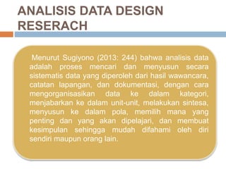 ANALISIS DATA DESIGN
RESERACH
Menurut Sugiyono (2013: 244) bahwa analisis data
adalah proses mencari dan menyusun secara
sistematis data yang diperoleh dari hasil wawancara,
catatan lapangan, dan dokumentasi, dengan cara
mengorganisasikan data ke dalam kategori,
menjabarkan ke dalam unit-unit, melakukan sintesa,
menyusun ke dalam pola, memilih mana yang
penting dan yang akan dipelajari, dan membuat
kesimpulan sehingga mudah difahami oleh diri
sendiri maupun orang lain.
 