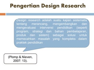 Pengertian Design Research
(Plomp & Nieven,
2007: 13).
Design research adalah suatu kajian sistematis
tentang merancang, mengembangkan dan
mengevaluasi intervensi pendidikan (seperti
program, strategi dan bahan pembelajaran,
produk dan sistem) sebagai solusi untuk
memecahkan masalah yang kompleks dalam
praktek pendidikan
 