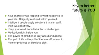 Key to better
future is YOU
 Your character will respond to what happened in
your life. Diligently nurtured within yourself.
 Intelligent people apply emotions that can uplift
their lives positively.
 Keep your mind from distractions, challenges.
 Motivation right inside you.
 The power of ambition is truly about endurance.
 The pull of life is the pull of the futureContinue to
monitor progress or else lose sight
 