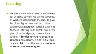 In closing
 We are not in the business of self-interest
but of public service; we are co servants,
co-workers, and change-makers. To give
the glow of goodness and to provide
service with a purpose. We are striving to
do more - striving to do excellence for the
good of our workplace, community or
society. “Service to others should be
sincere and a heartfelt one; only then
can we claim that the service rendered
is fruitful and meaningful.
 