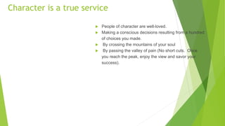 Character is a true service
 People of character are well-loved.
 Making a conscious decisions resulting from a hundred
of choices you made.
 By crossing the mountains of your soul
 By passing the valley of pain (No short cuts. Once
you reach the peak, enjoy the view and savor your
success).
 