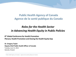 Public Health Agency of Canada | Agence de la santé publique du Canada
Public Health Agency of Canada
Agence de la santé publique du Canada
Roles for the Health Sector
in Advancing Health Equity in Public Policies
8th Global Conference for Health Promotion
Plenary: Health Promotion and Closing the Health Equity Gap
Dr. Gregory Taylor
Deputy Chief Public Health Officer of Canada
Tuesday, June 11, 2013
Helsinki, Finland
 
