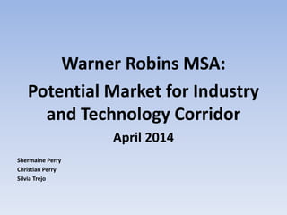 Warner Robins MSA:
Potential Market for Industry
and Technology Corridor
April 2014
Shermaine Perry
Christian Perry
Silvia Trejo
 