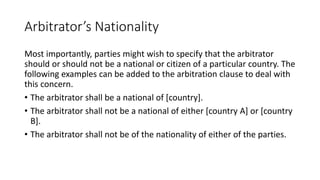 Arbitrator’s Nationality
Most importantly, parties might wish to specify that the arbitrator
should or should not be a national or citizen of a particular country. The
following examples can be added to the arbitration clause to deal with
this concern.
• The arbitrator shall be a national of [country].
• The arbitrator shall not be a national of either [country A] or [country
B].
• The arbitrator shall not be of the nationality of either of the parties.
 