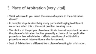 3. Place of Arbitration (very vital)
• Think why would you insert the name of a place in the arbitration
clause?
• In complex disputes involving many parties belonging to different
countries, often this is the most problem creating issue.
• The choice of the proper place to arbitrate is most important because
the place of arbitration implies generally a choice of the applicable
procedural law, which in turn affects questions of arbitrability,
procedure, court intervention and enforcement.
• Seat of Arbitration is different from place of meeting for arbitration.
 