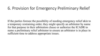 6. Provision for Emergency Preliminary Relief
If the parties foresee the possibility of needing emergency relief akin to
a temporary restraining order, they might specify an arbitrator by name
for that purpose in their arbitration clause or authorize the ICADR to
name a preliminary relief arbitrator to ensure an arbitrator is in place in
sufficient time to address appropriate issues.
 