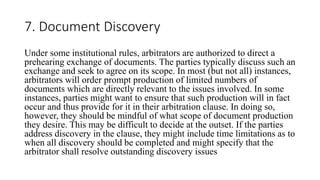 7. Document Discovery
Under some institutional rules, arbitrators are authorized to direct a
prehearing exchange of documents. The parties typically discuss such an
exchange and seek to agree on its scope. In most (but not all) instances,
arbitrators will order prompt production of limited numbers of
documents which are directly relevant to the issues involved. In some
instances, parties might want to ensure that such production will in fact
occur and thus provide for it in their arbitration clause. In doing so,
however, they should be mindful of what scope of document production
they desire. This may be difficult to decide at the outset. If the parties
address discovery in the clause, they might include time limitations as to
when all discovery should be completed and might specify that the
arbitrator shall resolve outstanding discovery issues
 