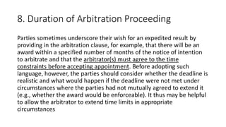 8. Duration of Arbitration Proceeding
Parties sometimes underscore their wish for an expedited result by
providing in the arbitration clause, for example, that there will be an
award within a specified number of months of the notice of intention
to arbitrate and that the arbitrator(s) must agree to the time
constraints before accepting appointment. Before adopting such
language, however, the parties should consider whether the deadline is
realistic and what would happen if the deadline were not met under
circumstances where the parties had not mutually agreed to extend it
(e.g., whether the award would be enforceable). It thus may be helpful
to allow the arbitrator to extend time limits in appropriate
circumstances
 
