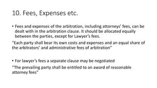 10. Fees, Expenses etc.
• Fees and expenses of the arbitration, including attorneys’ fees, can be
dealt with in the arbitration clause. It should be allocated equally
between the parties, except for Lawyer’s fees.
“Each party shall bear its own costs and expenses and an equal share of
the arbitrators’ and administrative fees of arbitration”
• For lawyer’s fees a separate clause may be negotiated
“The prevailing party shall be entitled to an award of reasonable
attorney fees”
 