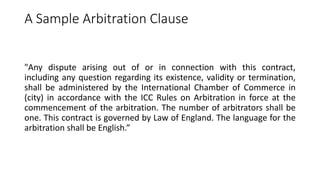 A Sample Arbitration Clause
"Any dispute arising out of or in connection with this contract,
including any question regarding its existence, validity or termination,
shall be administered by the International Chamber of Commerce in
(city) in accordance with the ICC Rules on Arbitration in force at the
commencement of the arbitration. The number of arbitrators shall be
one. This contract is governed by Law of England. The language for the
arbitration shall be English.”
 