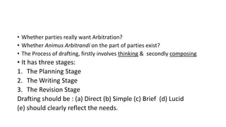 • Whether parties really want Arbitration?
• Whether Animus Arbitrandi on the part of parties exist?
• The Process of drafting, firstly involves thinking & secondly composing
• It has three stages:
1. The Planning Stage
2. The Writing Stage
3. The Revision Stage
Drafting should be : (a) Direct (b) Simple (c) Brief (d) Lucid
(e) should clearly reflect the needs.
 