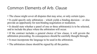 Common Elements of Arb. Clause
• The clause might cover all disputes that may arise, or only certain types.
• It could specify only arbitration – which yields a binding decision – or also
provide an opportunity for non-binding negotiation or mediation.
• It should state whether a panel of one or three arbitrator(s) is to be selected,
and to include the place where the arbitration will occur.
• If the contract includes a general choice of law clause, it will govern the
arbitration proceeding. Its consequences should be carefully thought through.
• It must incorporate the language to be used in the arbitration.
• The arbitration clause should be signed by all the parties.
 