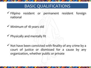BASIC QUALIFICATIONS
 Filipino resident or permanent resident foreign
national
 Minimum of 18 years old
 Physically and mentally fit
 Not have been convicted with finality of any crime by a
court of justice or dismissed for a cause by any
organization, whether public or private

 