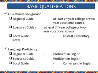 BASIC QUALIFICATIONS
 Educational Background:
 Regional Guide
 Specialist Guide  Local Guide
Level
 Language Proficiency:
 Regional Guide
 Specialist Guide
 Local Guide

at least 2nd year college or twoyear vocational course
at least 2nd year college or twoyear vocational course
at least Elementary

-

Proficient in English
Proficient in English
Conversant in English

 
