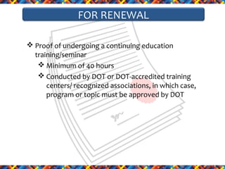 FOR RENEWAL
 Proof of undergoing a continuing education
training/seminar
 Minimum of 40 hours
 Conducted by DOT or DOT-accredited training
centers/ recognized associations, in which case,
program or topic must be approved by DOT

 