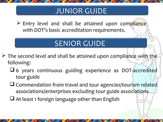 JUNIOR GUIDE
 Entry level and shall be attained upon compliance
with DOT’s basic accreditation requirements.

SENIOR GUIDE
 The second level and shall be attained upon compliance with the
following:
 6 years continuous guiding experience as DOT-accredited
tour guide
 Commendation from travel and tour agencies/tourism related
associations/enterprises excluding tour guide associations
 At least 1 foreign language other than English

 