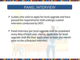 PANEL INTERVIEW
 Guides who wish to apply for level upgrade and have
passed the requirements shall undergo a panel
interview conducted by DOT.
 Panel interview per level upgrade shall be scheduled
every May of each year. Hence, applicants for level
upgrade shall file their application at least one month
prior to the scheduled interview.

 