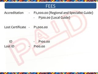 FEES
Accreditation

-

P2,000.00 (Regional and Specialist Guide)
- P500.00 (Local Guide)

Lost Certificate -

P1,000.00

ID
Lost ID

- P100.00
P100.00

-

 