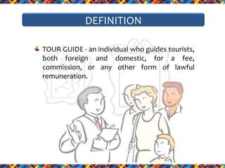 DEFINITION
TOUR GUIDE - an individual who guides tourists,
both foreign and domestic, for a fee,
commission, or any other form of lawful
remuneration.

 