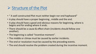  Structure of the Plot
• “ A well constructed Plot must neither begin nor end haphazard”
• A play should have a proper beginning , middle and the end.
• A play should have a good and obvious reasons for beginning, where is
begins and for ending where it ends.
• There should be a cause & effect chain (incidents should follow one
another).
• The beginning is called “incentive moment”.
• The middle or climax must be caused by earlier incidents.
• The end or resolution must be caused by the preceding events.
• The end should resolve the problem created during the incentive moment.
 