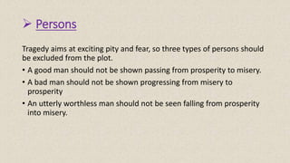  Persons
Tragedy aims at exciting pity and fear, so three types of persons should
be excluded from the plot.
• A good man should not be shown passing from prosperity to misery.
• A bad man should not be shown progressing from misery to
prosperity
• An utterly worthless man should not be seen falling from prosperity
into misery.
 