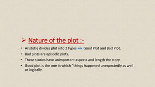  Nature of the plot :-
• Aristotle divides plot into 2 types Good Plot and Bad Plot.
• Bad plots are episodic plots.
• These stories have unimportant aspects and length the story.
• Good plot is the one in which “things happened unexpectedly as well
as logically.
 