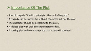  Importance Of The Plot
• Soul of tragedy, “the first principle , the soul of tragedy”
• A tragedy can be successful without character but not the plot.
• The character should be according to the plot .
• A lifeless plot with well-sketched character fails.
• A stirring plot with common place characters will succeed.
 