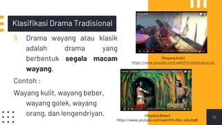 Klasifikasi Drama Tradisional
3. Drama wayang atau klasik
adalah drama yang
berbentuk segala macam
wayang.
Contoh :
Wayang kulit, wayang beber,
wayang golek, wayang
orang, dan lengendriyan. 10
(Wayang Kulit)
https://www.youtube.com/watch?v=pxwGJecuLJg
(Wayang Beber)
https://www.youtube.com/watch?v=Rsn_w0JAg6I
 