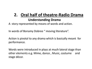 Understanding Drama
A story represented by means of words and action.
In words of Bonamy Dobree “ moving literature”.
Action is pivotal to any drama which is basically meant for
performance.
Words were introduced in plays at much lateral stage than
other elements e.g. Mime, dance , Music, costume and
stage décor.
2. Oral half of theatre-Radio Drama
 