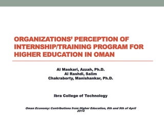 ORGANIZATIONS’ PERCEPTION OF
INTERNSHIP/TRAINING PROGRAM FOR
HIGHER EDUCATION IN OMAN
Al Maskari, Azzah, Ph.D.
Al Rashdi, Salim
Chakraborty, Manishankar, Ph.D.
Ibra College of Technology
Oman Economy: Contributions from Higher Education, 8th and 9th of April
2014
 