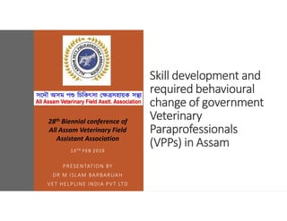 Skill development and
required behavioural
change of government
Veterinary
Paraprofessionals
(VPPs) in Assam
13TH FEB 2019
PRESENTATION BY
DR M ISLAM BARBARUAH
VET HELPLINE INDIA PVT LTD
28th Biennial conference of
All Assam Veterinary Field
Assistant Association
 