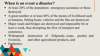 When is an event a disaster?
 At least 20% of the population emergency assistance or those
destroyed.
 A great number or at least 40% of the means of livelihood such
as bananas, fishing boats, vehicles and the like are destroyed.
 Major roads and bridges are destroyed and impassable for at
least a week, thus disrupting the flow of transport and
commerce.
destruction of fishponds, crops, poultry and
and other agricultural products, and
 Widespread
livestock,
 Epidemics
 