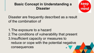 Basic Concept in Understanding a
Disaster
Disaster are frequently described as a result
of the combination of
1.The exposure to a hazard
2.The conditions of vulnerability that present
3.Insufficient capacity or measures to
reduce or cope with the potential negative
consequences
 