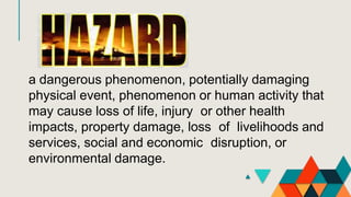 a dangerous phenomenon, potentially damaging
physical event, phenomenon or human activity that
may cause loss of life, injury or other health
impacts, property damage, loss of livelihoods and
services, social and economic disruption, or
environmental damage.
 