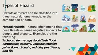 Types of Hazard
Hazards or threats can be classified into
three: natural, human-made, or the
combination of both.
Natural Hazards – natural phenomena that
pose threats or cause negative impacts to
people and property. Examples are the
following:
Typhoon, storm surge, flood/flash flood,
earthquake, tsunami, volcanic eruption
,lahar flows, drought, red tide, pestilence,
and fire
 
